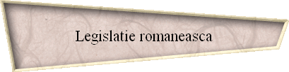 Legislatie romaneasca Legislatie romaneasca